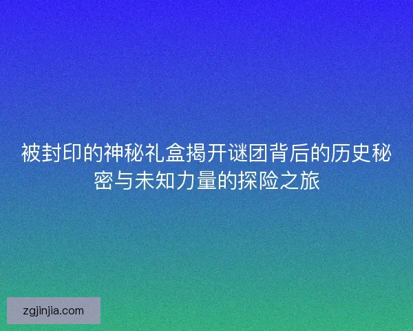 被封印的神秘礼盒揭开谜团背后的历史秘密与未知力量的探险之旅