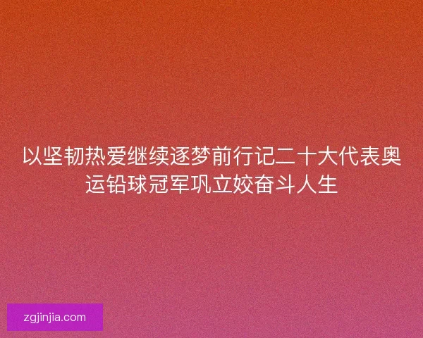 以坚韧热爱继续逐梦前行记二十大代表奥运铅球冠军巩立姣奋斗人生