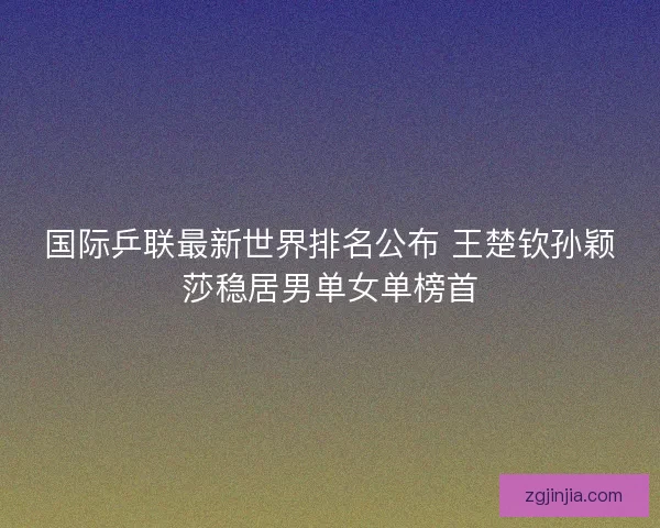 国际乒联最新世界排名公布 王楚钦孙颖莎稳居男单女单榜首