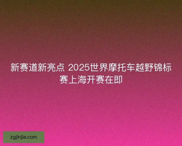 新赛道新亮点 2025世界摩托车越野锦标赛上海开赛在即