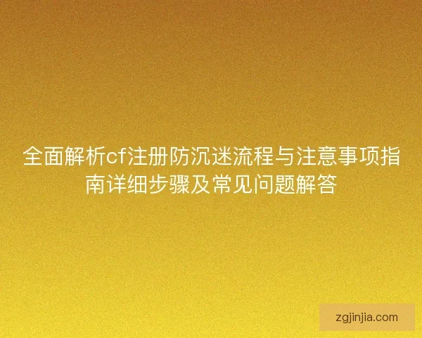 全面解析cf注册防沉迷流程与注意事项指南详细步骤及常见问题解答