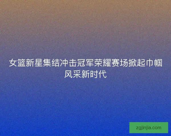 女篮新星集结冲击冠军荣耀赛场掀起巾帼风采新时代