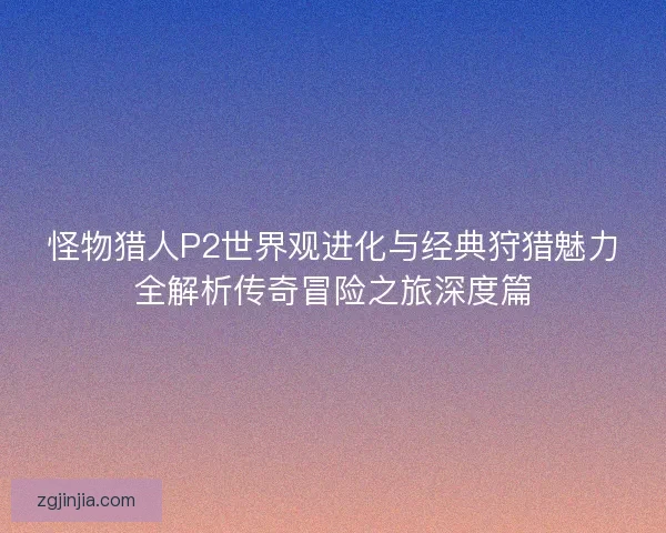 怪物猎人P2世界观进化与经典狩猎魅力全解析传奇冒险之旅深度篇