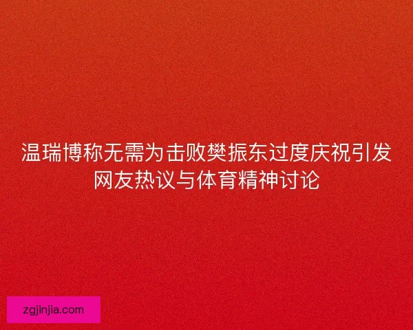 温瑞博称无需为击败樊振东过度庆祝引发网友热议与体育精神讨论