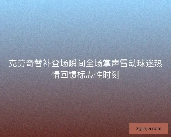 克劳奇替补登场瞬间全场掌声雷动球迷热情回馈标志性时刻