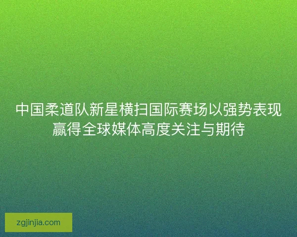 中国柔道队新星横扫国际赛场以强势表现赢得全球媒体高度关注与期待
