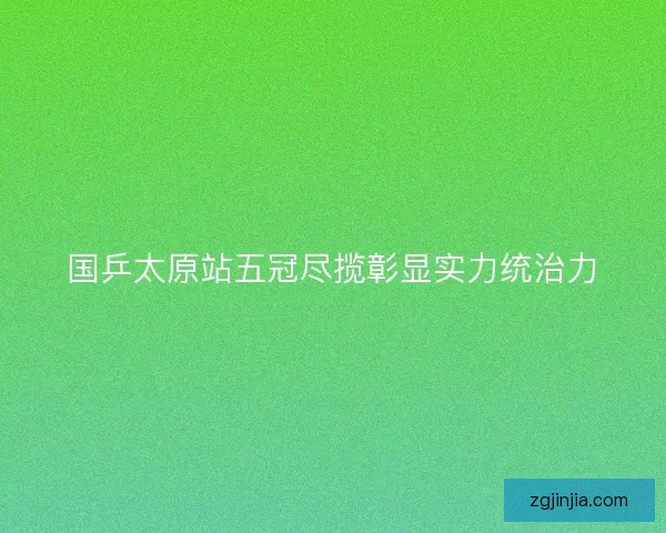 国乒太原站五冠尽揽彰显实力统治力
