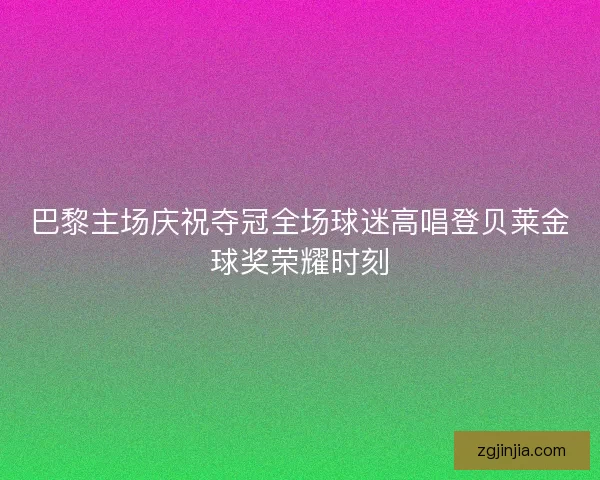 巴黎主场庆祝夺冠全场球迷高唱登贝莱金球奖荣耀时刻