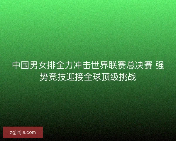 中国男女排全力冲击世界联赛总决赛 强势竞技迎接全球顶级挑战