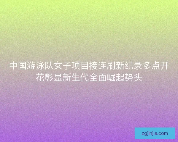 中国游泳队女子项目接连刷新纪录多点开花彰显新生代全面崛起势头