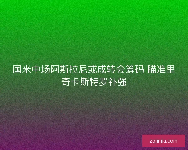 国米中场阿斯拉尼或成转会筹码 瞄准里奇卡斯特罗补强